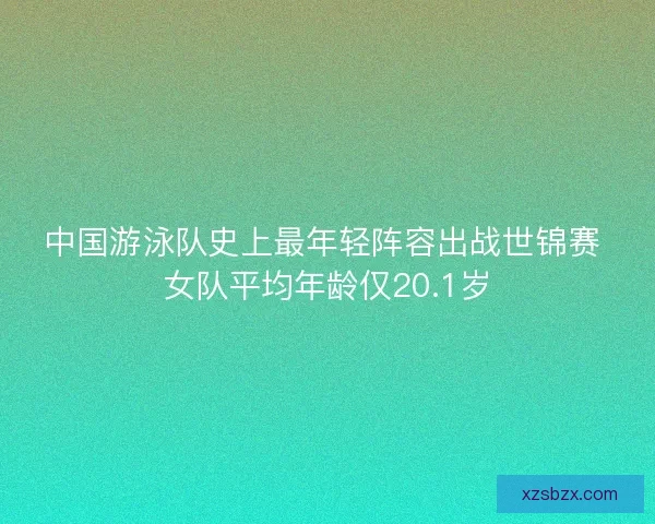 中国游泳队史上最年轻阵容出战世锦赛 女队平均年龄仅20.1岁 中国游泳队史上最年轻阵容出战世锦赛 女队平均年龄仅20.1岁