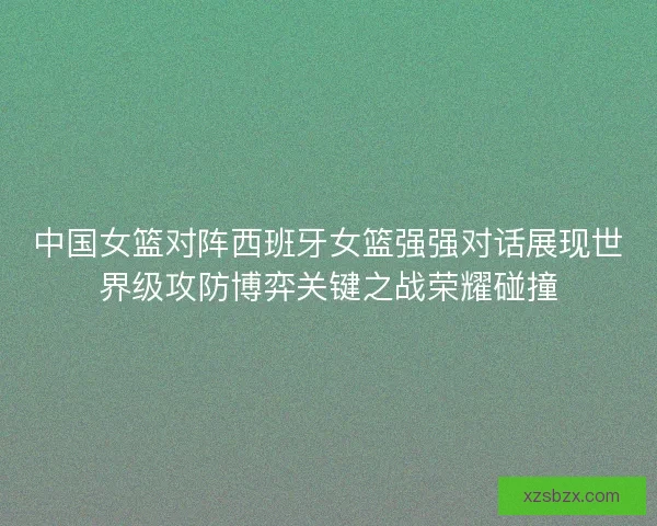 中国女篮对阵西班牙女篮强强对话展现世界级攻防博弈关键之战荣耀碰撞 中国女篮对阵西班牙女篮强强对话展现世界级攻防博弈关键之战荣耀碰撞