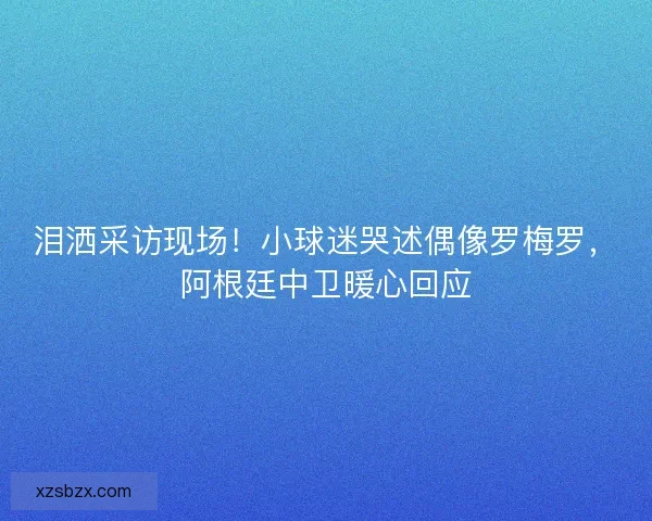 泪洒采访现场！小球迷哭述偶像罗梅罗，阿根廷中卫暖心回应