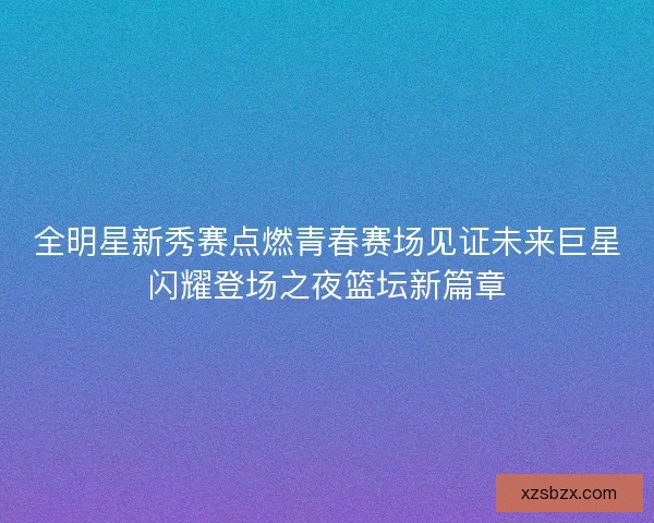 全明星新秀赛点燃青春赛场见证未来巨星闪耀登场之夜篮坛新篇章 全明星新秀赛点燃青春赛场见证未来巨星闪耀登场之夜篮坛新篇章