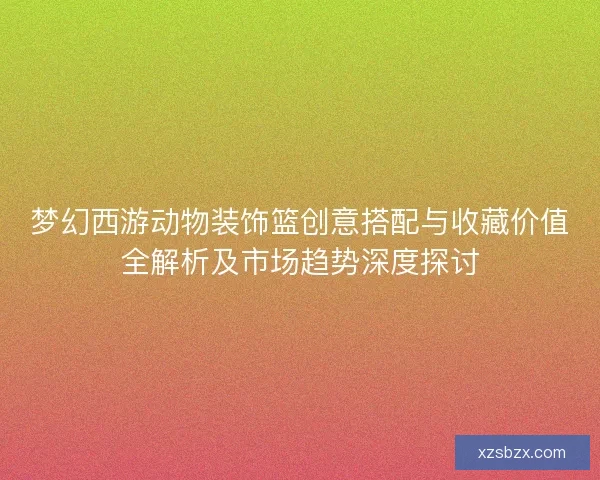 梦幻西游动物装饰篮创意搭配与收藏价值全解析及市场趋势深度探讨