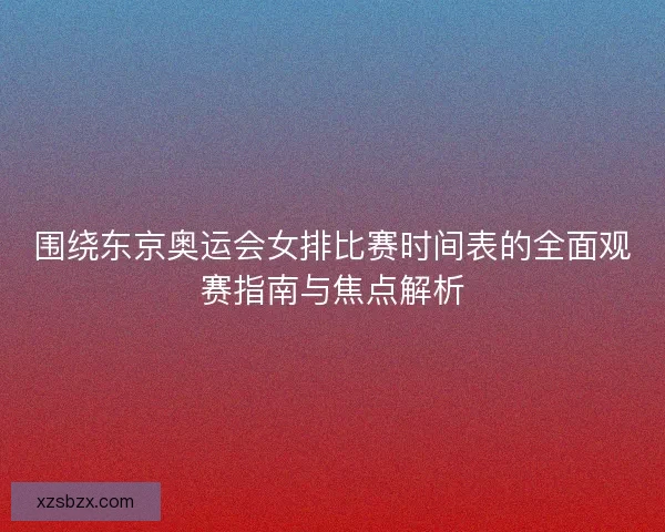 围绕东京奥运会女排比赛时间表的全面观赛指南与焦点解析