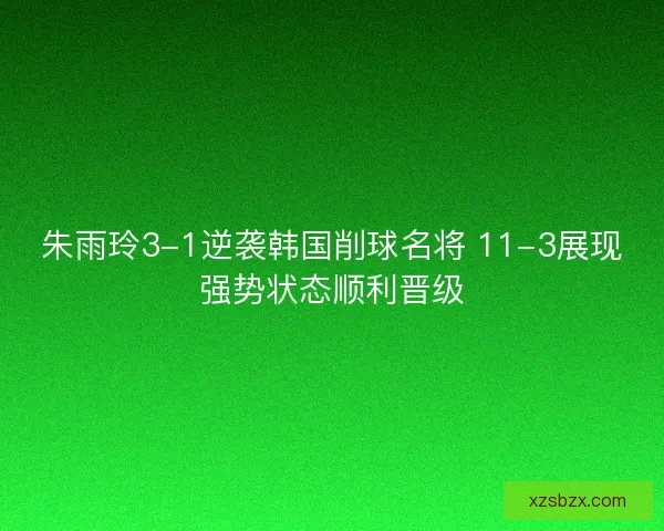 朱雨玲3-1逆袭韩国削球名将 11-3展现强势状态顺利晋级