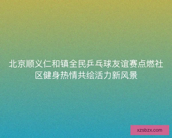 北京顺义仁和镇全民乒乓球友谊赛点燃社区健身热情共绘活力新风景