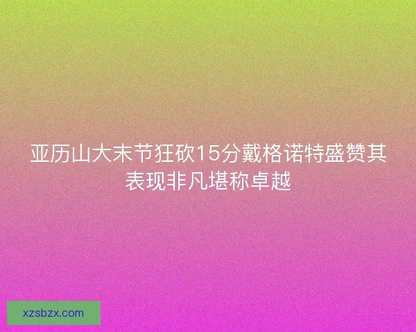 亚历山大末节狂砍15分戴格诺特盛赞其表现非凡堪称卓越