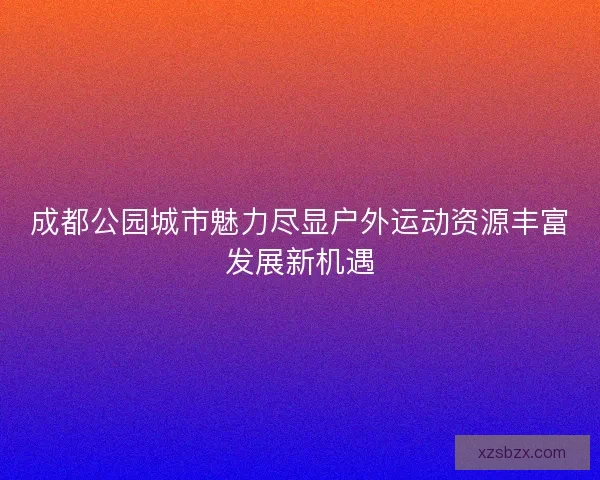 成都公园城市魅力尽显户外运动资源丰富发展新机遇 成都公园城市魅力尽显户外运动资源丰富发展新机遇