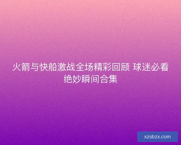 火箭与快船激战全场精彩回顾 球迷必看绝妙瞬间合集 火箭与快船激战全场精彩回顾 球迷必看绝妙瞬间合集