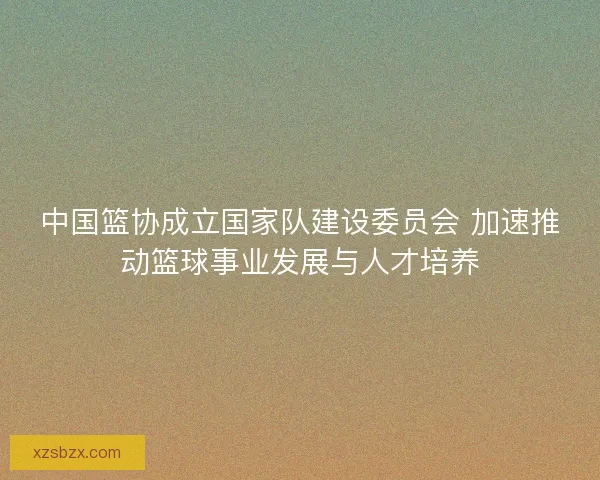 中国篮协成立国家队建设委员会 加速推动篮球事业发展与人才培养 中国篮协成立国家队建设委员会 加速推动篮球事业发展与人才培养