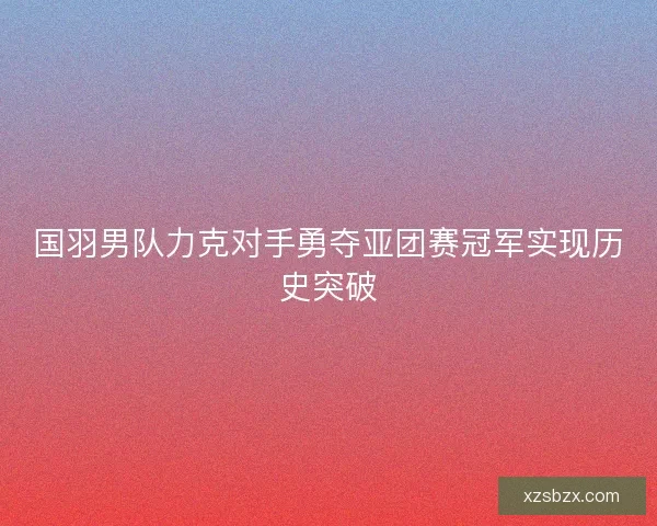 国羽男队力克对手勇夺亚团赛冠军实现历史突破 国羽男队力克对手勇夺亚团赛冠军实现历史突破