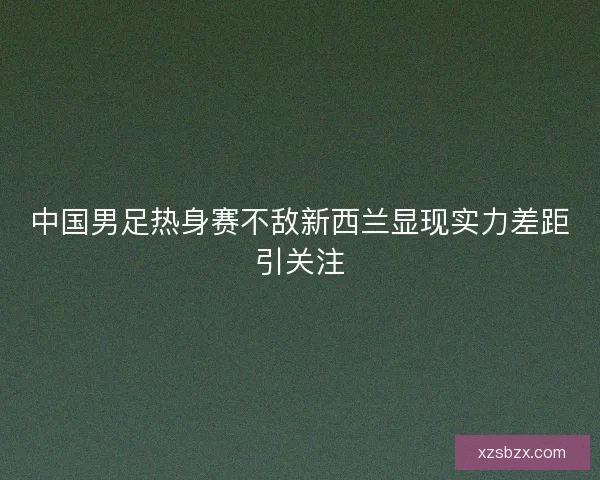 中国男足热身赛不敌新西兰显现实力差距引关注 中国男足热身赛不敌新西兰显现实力差距引关注